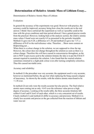 Determination of Relative Atomic Mass of Lithium Essay...
Determination of Relative Atomic Mass of Lithium
Evaluation:
In general the accuracy of the experiments was good. However with practice, the
accuracy could be improved; accuracy being how close the results are to the real
answer. I think I have carried pit the experiment as well as I possibly could at the
time with the given conditions and time period allowed. I have gained precise results
from the practical. However, looking back at the analysis section, the relative atomic
mass values I found were not exactly 6.9 as presented in the periodic timetable.
Method (1) gave me 8.28; a difference of 1.38 and method (2) gave me 7.37, a
difference of 0.43 to the real/reference value. Therefore ... Show more content on
Helpwriting.net ...
When there is a colour change in the solution, we are supposed to close the tap.
However, the colour does not change throughout the solution as soon as there is a
colour change. Therefore this will have caused in concurrencies throughout, as the
aim is NOT to put excess acid to the solution titrated, the idea is to put the EXACT
amount required to neutralize the solution. I also found that the reacted solution
sometimes returned to a slight pink colour even after turning completely colourless.
Thus this caused inevitable error.
Accuracy and reliability:
In method (1) the procedure was very accurate; the equipment used is very accurate,
however as mentioned before, the gas lost when replacing the bung caused a degree
of inaccuracy. As shown by the results, with the relative atomic massfound to be
+1.38 over.
In method (2) not only were the results accurate but also precise. The final relative
atomic mass coming out as only +0.43 over the reference value proves a high
degree of accuracy. Looking at the results table, the three accurate titrations fall
within 0.1cm3 and 0.3cm3 of each other, which is a very concurrent set of results.
Clearly method (1) and method (2) differ in accuracy and precision. Method (1) is
clearly less accurate and precise as the gas collected from the reaction of lithium and
water was not
 