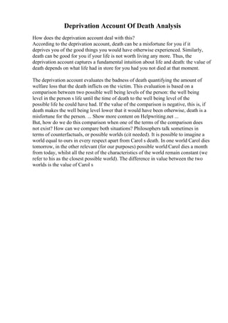 Deprivation Account Of Death Analysis
How does the deprivation account deal with this?
According to the deprivation account, death can be a misfortune for you if it
deprives you of the good things you would have otherwise experienced. Similarly,
death can be good for you if your life is not worth living any more. Thus, the
deprivation account captures a fundamental intuition about life and death: the value of
death depends on what life had in store for you had you not died at that moment.
The deprivation account evaluates the badness of death quantifying the amount of
welfare loss that the death inflicts on the victim. This evaluation is based on a
comparison between two possible well being levels of the person: the well being
level in the person s life until the time of death to the well being level of the
possible life he could have had. If the value of the comparison is negative, this is, if
death makes the well being level lower that it would have been otherwise, death is a
misfortune for the person. ... Show more content on Helpwriting.net ...
But, how do we do this comparison when one of the terms of the comparison does
not exist? How can we compare both situations? Philosophers talk sometimes in
terms of counterfactuals, or possible worlds (cit needed). It is possible to imagine a
world equal to ours in every respect apart from Carol s death. In one world Carol dies
tomorrow, in the other relevant (for our purposes) possible world Carol dies a month
from today, whilst all the rest of the characteristics of the world remain constant (we
refer to his as the closest possible world). The difference in value between the two
worlds is the value of Carol s
 