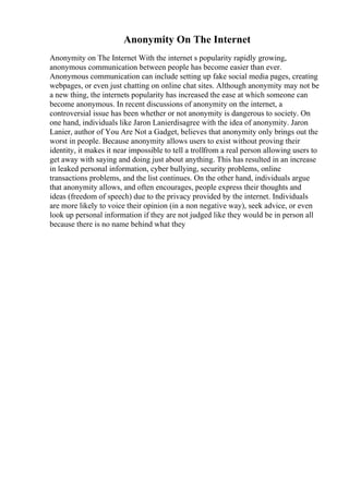 Anonymity On The Internet
Anonymity on The Internet With the internet s popularity rapidly growing,
anonymous communication between people has become easier than ever.
Anonymous communication can include setting up fake social media pages, creating
webpages, or even just chatting on online chat sites. Although anonymity may not be
a new thing, the internets popularity has increased the ease at which someone can
become anonymous. In recent discussions of anonymity on the internet, a
controversial issue has been whether or not anonymity is dangerous to society. On
one hand, individuals like Jaron Lanierdisagree with the idea of anonymity. Jaron
Lanier, author of You Are Not a Gadget, believes that anonymity only brings out the
worst in people. Because anonymity allows users to exist without proving their
identity, it makes it near impossible to tell a trollfrom a real person allowing users to
get away with saying and doing just about anything. This has resulted in an increase
in leaked personal information, cyber bullying, security problems, online
transactions problems, and the list continues. On the other hand, individuals argue
that anonymity allows, and often encourages, people express their thoughts and
ideas (freedom of speech) due to the privacy provided by the internet. Individuals
are more likely to voice their opinion (in a non negative way), seek advice, or even
look up personal information if they are not judged like they would be in person all
because there is no name behind what they
 