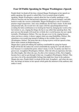 Fear Of Public Speaking In Megan Washington s Speech
People think I m drunk all the time, claimed Megan Washington in her speech on
public speaking. Her speech is called Why I live in mortal dread of public
speaking. Megan Washington s speech about her fear of public speaking is very
effective because she has had personal experiences, gave good examples, and adds
humor to make the viewers comfortable. Megan Washington is one of Australia s
premier singer/songwriters. And, since childhood, she has had a stutter. In this bold
and personal talk, she reveals how she copes with this speechimpediment from
avoiding the letter combination st to tricking her brain by changing her words at the
last minute to, yes, singing the things she has to say rather than speaking them. She
gets nervous that people will mock her or think she is weird because she can t speak
normally. (Washington, Online). The way she gets over it is by singing because
when you have a stutter, it doesn t appear when you sing (StudyBlue, Online). She
sometimes even would sing instead of talking so she wouldn t have a stutter
(Washington, Online). The point that she is trying to prove with her speech is that...
Show more content on Helpwriting.net ...
Megan does a great job making the audience comfortable by using her humor.
Right off the bat she makes the crowd comfortable by saying So I can talk about it
now because I ve reached this point, where I mean, I m 28. I m pretty sure that I m
grown now. (Laughter) (Washington, Online). After she tells an experience she had,
she often laughs, like when she says, So after a few instances of this, Steve happily
became Seve, and we got through it that way. (Laughter) (Washington, Online). This
can clear a lot of the uncomfortable feelings that might have been in the audience.
Megan also says, People think I m drunk all the time. (Laughter) , and when she says
this, she brings on humor in her speech which grabs the attention of the audience and
makes it more
 