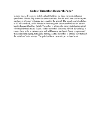 Saddle Thrombus Research Paper
In most cases, if you were to tell a client that their cat has a paralysis inducing
spinal cord disease they would be rather confused. Let me break that down for you;
paralysis is a loss of voluntary movement in the animal. The spinal cord clearly has
to do with the back, and a disease is something that causes the body to not be one
hundred percent healthy. Saddle Thrombus is a form of a paralysis inducing spinal
corddisease that is found in cats. Saddle thrombus can come on with no warning. It
causes them to be in extreme pain and will become paralyzed. Some symptoms of
this disease are crying, hiding and panting. Saddle thrombus is a blood clot that is in
the middle of main arteries. The pain itself can cause the pet to have heart
 