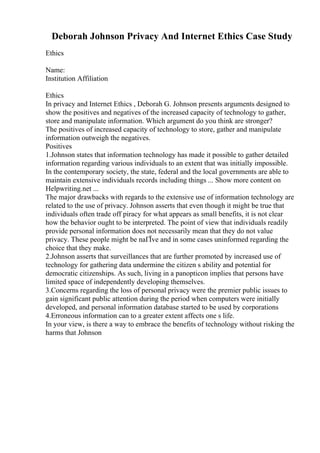 Deborah Johnson Privacy And Internet Ethics Case Study
Ethics
Name:
Institution Affiliation
Ethics
In privacy and Internet Ethics , Deborah G. Johnson presents arguments designed to
show the positives and negatives of the increased capacity of technology to gather,
store and manipulate information. Which argument do you think are stronger?
The positives of increased capacity of technology to store, gather and manipulate
information outweigh the negatives.
Positives
1.Johnson states that information technology has made it possible to gather detailed
information regarding various individuals to an extent that was initially impossible.
In the contemporary society, the state, federal and the local governments are able to
maintain extensive individuals records including things ... Show more content on
Helpwriting.net ...
The major drawbacks with regards to the extensive use of information technology are
related to the use of privacy. Johnson asserts that even though it might be true that
individuals often trade off piracy for what appears as small benefits, it is not clear
how the behavior ought to be interpreted. The point of view that individuals readily
provide personal information does not necessarily mean that they do not value
privacy. These people might be naГЇve and in some cases uninformed regarding the
choice that they make.
2.Johnson asserts that surveillances that are further promoted by increased use of
technology for gathering data undermine the citizen s ability and potential for
democratic citizenships. As such, living in a panopticon implies that persons have
limited space of independently developing themselves.
3.Concerns regarding the loss of personal privacy were the premier public issues to
gain significant public attention during the period when computers were initially
developed, and personal information database started to be used by corporations
4.Erroneous information can to a greater extent affects one s life.
In your view, is there a way to embrace the benefits of technology without risking the
harms that Johnson
 