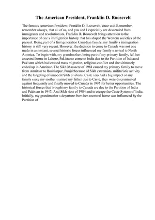 The American President, Franklin D. Roosevelt
The famous American President, Franklin D. Roosevelt, once said Remember,
remember always, that all of us, and you and I especially are descended from
immigrants and revolutionists. Franklin D. Roosevelt brings attention to the
importance of one s immigration history that has shaped the Western societies of the
present. Being part of a first generation Canadian family, my family s immigration
history is still very recent. However, the decision to come to Canada was not one
made in an instant, several historic forces influenced my family s arrival to North
America. To begin with, my grandmother, being part of my primary family, left her
ancestral home in Lahore, Pakistanto come to India due to the Partition of Indiaand
Pakistan which had caused mass migration, religious conflict and she ultimately
ended up in Amritsar. The Sikh Massacre of 1984 caused my primary family to move
from Amritsar to Hoshiarpur, Punjabbecause of Sikh extremists, militaristic activity
and the targeting of innocent Sikh civilians. Caste also had a big impact on my
family since my mother married my father due to Caste, they were discriminated
against frequently and finally moved to Canada in 1995 for better opportunities. The
historical forces that brought my family to Canada are due to the Partition of India
and Pakistan in 1947, Anti Sikh riots of 1984 and to escape the Caste System of India.
Initially, my grandmother s departure from her ancestral home was influenced by the
Partition of
 