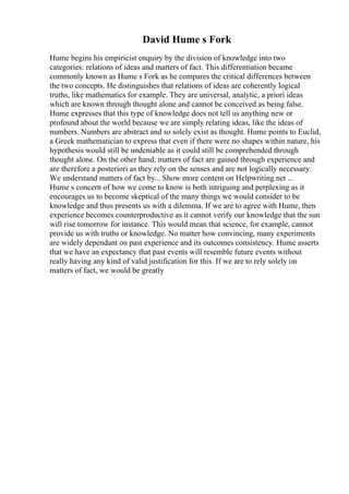 David Hume s Fork
Hume begins his empiricist enquiry by the division of knowledge into two
categories: relations of ideas and matters of fact. This differentiation became
commonly known as Hume s Fork as he compares the critical differences between
the two concepts. He distinguishes that relations of ideas are coherently logical
truths, like mathematics for example. They are universal, analytic, a priori ideas
which are known through thought alone and cannot be conceived as being false.
Hume expresses that this type of knowledge does not tell us anything new or
profound about the world because we are simply relating ideas, like the ideas of
numbers. Numbers are abstract and so solely exist as thought. Hume points to Euclid,
a Greek mathematician to express that even if there were no shapes within nature, his
hypothesis would still be undeniable as it could still be comprehended through
thought alone. On the other hand, matters of fact are gained through experience and
are therefore a posteriori as they rely on the senses and are not logically necessary.
We understand matters of fact by... Show more content on Helpwriting.net ...
Hume s concern of how we come to know is both intriguing and perplexing as it
encourages us to become skeptical of the many things we would consider to be
knowledge and thus presents us with a dilemma. If we are to agree with Hume, then
experience becomes counterproductive as it cannot verify our knowledge that the sun
will rise tomorrow for instance. This would mean that science, for example, cannot
provide us with truths or knowledge. No matter how convincing, many experiments
are widely dependant on past experience and its outcomes consistency. Hume asserts
that we have an expectancy that past events will resemble future events without
really having any kind of valid justification for this. If we are to rely solely on
matters of fact, we would be greatly
 