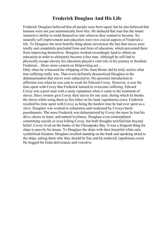 Frederick Douglass And His Life
Frederick Douglass believed that all people were born equal, but he also believed that
humans were not just automatically born free. He deduced that man has the innate
instinctive ability to mold themselves into whoever they wanted to become. So,
naturally self improvement and education were two crucial aspects of Frederick s
life. To Douglass the most horrific thing about slaverywas the fact that slaves were
totally and completely precluded from and form of education, which prevented them
from improving themselves. Douglass worked exceedingly hard to obtain an
education in order to ultimately become a free man. Although he still had to
physically escape slavery his education played a vital role in his journey to freedom.
Frederick... Show more content on Helpwriting.net ...
Only when he witnessed the whipping of his Aunt Hester did he truly realize what
true suffering really was. That event definitely desensitized Douglass to the
dehumanization that slaves were subjected to. His personal introduction to
affliction was when he was sent to work for Edward Covey. However, it was the
time spent with Covey that Frederick learned to overcome suffering. Edward
Covey was a poor man with a nasty reputation when it came to the treatment of
slaves. Slave owners give Covey their slaves for one year, during which he breaks
the slaves while using them as free labor on his land. (sparknotes.com). Frederick
recalled his time spent with Covey as being the hardest time he had ever spent as a
slave. Douglass was worked to exhaustion and weakened by Coveys harsh
punishments. The more Frederick was dehumanized by Covey the more he lost his
drive, desire to learn, and natural liveliness. Douglass even contemplated
committing suicide or even killing Covey, but both thoughts terrified him beyond
belief. Covey lived on the banks of the Chesapeake Bay. It was a frequent thing for
ships to pass by his house. To Douglass the ships with their beautiful white sails
symbolized freedom. Douglass recalled standing on the bank and speaking aloud to
the ships, asking them why they should be free and he enslaved. (sparknotes.com).
He begged for Gods deliverance and vowed to
 