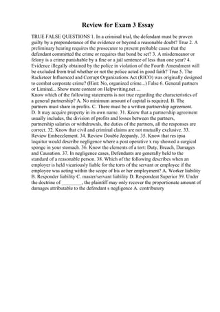 Review for Exam 3 Essay
TRUE FALSE QUESTIONS 1. In a criminal trial, the defendant must be proven
guilty by a preponderance of the evidence or beyond a reasonable doubt? True 2. A
preliminary hearing requires the prosecutor to present probable cause that the
defendant committed the crime or requires that bond be set? 3. A misdemeanor or
felony is a crime punishable by a fine or a jail sentence of less than one year? 4.
Evidence illegally obtained by the police in violation of the Fourth Amendment will
be excluded from trial whether or not the police acted in good faith? True 5. The
Racketeer Influenced and Corrupt Organizations Act (RICO) was originally designed
to combat corporate crime? (Hint: No, organized crime...) False 6. General partners
or Limited... Show more content on Helpwriting.net ...
Know which of the following statements is not true regarding the characteristics of
a general partnership? A. No minimum amount of capital is required. B. The
partners must share in profits. C. There must be a written partnership agreement.
D. It may acquire property in its own name. 31. Know that a partnership agreement
usually includes, the division of profits and losses between the partners,
partnership salaries or withdrawals, the duties of the partners, all the responses are
correct. 32. Know that civil and criminal claims are not mutually exclusive. 33.
Review Embezzlement. 34. Review Double Jeopardy. 35. Know that res ipsa
loquitur would describe negligence where a post operative x ray showed a surgical
sponge in your stomach. 36. Know the elements of a tort: Duty, Breach, Damages
and Causation. 37. In negligence cases, Defendants are generally held to the
standard of a reasonable person. 38. Which of the following describes when an
employer is held vicariously liable for the torts of the servant or employee if the
employee was acting within the scope of his or her employment? A. Worker liability
B. Responder liability C. master/servant liability D. Respondeat Superior 39. Under
the doctrine of ________, the plaintiff may only recover the proportionate amount of
damages attributable to the defendant s negligence A. contributory
 