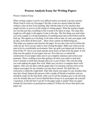 Process Analysis Essay for Writing Papers
Process Analysis Essay
When writing a paper it can be very difficult unless you break it up into sections.
When I had to write my first paper I felt like a man on a desert island all alone
without a clue on how to do anything. But with the help of a few teachers they
taught me how to survive on the island of writing papers. What the teachers taught
me was that just like everything in life it needs to be taken in steps. The steps they
taught me still apply to the papers I write to this day. The first thing you need when
you write a paper is a strong foundation. Everything must start at the bottom and be
built up. This applies to everything. It all starts with an idea. So start your paper with
an idea, write them all down and ... Show more content on Helpwriting.net ...
This helps you organize and structure the paper. So you don t put roof on before the
walls are up. Now you are ready to start writing the paper. Make sure when you do
start to be in a comfortable environment. Don t go grab your laptop and sit down in
front of the TV. Go to your desk and put some music on then write the paper. It will
help your the quality of your paper trust me. Now that you ve started the
construction of your paper make sure to use complete sentences and correct your
grammar. There s nothing worse than getting a B when you could ve took then
extra 5 minutes to look back though what you ve just written. This will also help
you with making the paper flow well. Make sure you have a complete thesis with
support. After you are done with the paper take it to someone and have him or her
inspect your paper for any mistakes you may have missed. The draft they are
correction is called the rough draft. After they check your paper fix any mistakes they
may have found. Repeat this process with a couple of friends or teachers and you
should be ready for the final draft. After you fix all the mistakes give it one last look
over for mistake that you ll never find but there always is in your paper ask yourself
3 questions. Is this the best I can do? Is the paper ready to grade? Does my paper
include the four basics or good process analysis? If these are all yes then print your
paper out
 