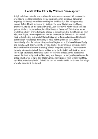 Lord Of The Flies By William Shakespeare
Ralph rolled out onto the beach where the water meets the sand. All he could do
was pray to God that something would save him a ship, a plane, a helicopter,
anything. He looked up and saw nothing but the blue sky. The savages rushed
toward Ralph. He did not run or try to fight. He knew his fate and could only
embrace it. He lay on the sand and waited. Jack stood over Ralph with a satisfied
grin on his face. He turned and faced his Hunters. Everyone! This is what we ve
waited for all day. We will all get a chance to pick at him. But the officials go first!
Me, then Roger, then everyone can sort out the order for themselves! He turned
back to Ralph. Any last words? Ralph looked up to Jack and motioned for him to
come closer. Jack leaned down only to have Ralph spit in his face. Almost
immediately after, Jack thrust his spear into Ralph s neck. His blood flowed freely
and rapidly. And finally, once he lay in a pool of his own blood, he was no more.
Jack and his tribe screamed at the top of their lungs and rejoiced. They were now
the only tribe on the island. Roger walked up to the fresh kill and stuck his spear
into Ralph s forehead. He moved out of the way and the rest of the tribe rushed
toward the dead body. Jack walked away and thought. He had just burned down the
entire island, what is he to do? There were no more pigs or fruit. What would they
eat? How would they bathe? Drink? He cast his worries aside. He d cross that bridge
when he came to it. He turned
 