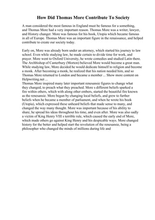 How Did Thomas More Contribute To Society
A man considered the most famous in England must be famous for a something,
and Thomas More had a very important reason. Thomas More was a writer, lawyer,
and History changer. More was famous for his book, Utopia which became famous
in all of Europe. Thomas More was an important figure in the renaissance, and helped
contribute to create our society today.
Early on, More was already born under an attorney, which started his journey to law
school. Even while studying law, he made certain to divide time for work, and
prayer. More went to Oxford University, he wrote comedies and studied Latin there.
The Archbishop of Canterbury (Morton) believed More would become a great man.
While studying law, More decided he would dedicate himself to religion and become
a monk. After becoming a monk, he realized that his nation needed him, and so
Thomas More returned to London and became a member ... Show more content on
Helpwriting.net ...
Thomas More inspired many later important renesansie figures to change what
they changed, to preach what they preached. More s different beliefs sparked a
fire within others, which with along other embers, started the beautiful fire known
as the renesansie. More begun by changing local beliefs, and grew to further
beliefs when he became a member of parliament, and when he wrote his book
(Utopia), which expressed these unheard beliefs that made sense to many, and
changed the way many thought. More was important because of his ability to
share, he spread his ideas throughout his time, and even after. More was also sadly
a victim of King Henry VIII s terrible rule, which caused the early end of More,
which made others go against King Henry and his despicable ways. More changed
history for the better and helped start the revolution of the renesansie, being a
philosopher who changed the minds of millions during life and
 