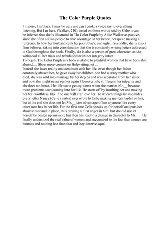 The Color Purple Quotes
I m pore, I m black, I may be ugly and can t cook, a voice say to everything
listening. But I m here. (Walker, 210); based on those words said by Celie it can
be inferred that she is illustrated in The Color Purple by Alice Walker as passive,
since she often allows people to take advantage of her hence, her quote making a
reference to how her husband calls her poor, black, and ugly... Secondly, she is also a
firm believer, taking into consideration that she is constantly writing letters addressed
to God throughout the book. Finally, she is also a person of great character, as she
withstood all her trials and tribulations with her integrity intact.
To begin, The Color Purple is a book relatable to plentiful women that have been also
abused, ... Show more content on Helpwriting.net ...
Instead she faces reality and continues with her life, even though her father
constantly abused her, he gave away her children, she had a crazy mother who
died, she was sold into marriage by her step pa and was separated from her sister
and now she might never see her again. However, she still keeps her integrity and
she does not break. Her life starts getting worse when she marries Mr.__ because
more problems start coming into her life. He starts off by insulting her and making
her feel worthless, like if no one will ever love her. To worsen things he also hides
every letter Nancy (Celie s sister) ever wrote to Celie making matters harder on her,
but at the end she does not let Mr.__ take advantage of her anymore like every
other man has in her life. For the first time Celie speaks up for herself and puts her
abusive husband in place, thus creating at first anger in him, but she did not let
herself be beaten up anymore but then this lead to a change in character to Mr.__ . He
finally understood the real value of women and succumbed to the fact that women are
humans and nothing less than that and they deserve equal
 