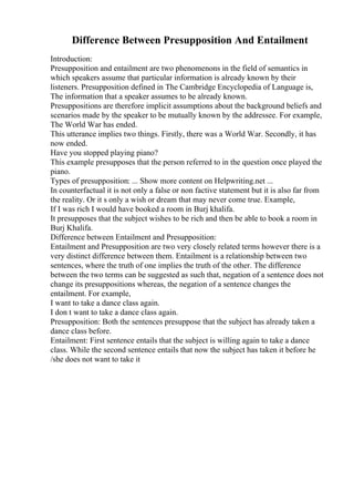 Difference Between Presupposition And Entailment
Introduction:
Presupposition and entailment are two phenomenons in the field of semantics in
which speakers assume that particular information is already known by their
listeners. Presupposition defined in The Cambridge Encyclopedia of Language is,
The information that a speaker assumes to be already known.
Presuppositions are therefore implicit assumptions about the background beliefs and
scenarios made by the speaker to be mutually known by the addressee. For example,
The World War has ended.
This utterance implies two things. Firstly, there was a World War. Secondly, it has
now ended.
Have you stopped playing piano?
This example presupposes that the person referred to in the question once played the
piano.
Types of presupposition: ... Show more content on Helpwriting.net ...
In counterfactual it is not only a false or non factive statement but it is also far from
the reality. Or it s only a wish or dream that may never come true. Example,
If I was rich I would have booked a room in Burj khalifa.
It presupposes that the subject wishes to be rich and then be able to book a room in
Burj Khalifa.
Difference between Entailment and Presupposition:
Entailment and Presupposition are two very closely related terms however there is a
very distinct difference between them. Entailment is a relationship between two
sentences, where the truth of one implies the truth of the other. The difference
between the two terms can be suggested as such that, negation of a sentence does not
change its presuppositions whereas, the negation of a sentence changes the
entailment. For example,
I want to take a dance class again.
I don t want to take a dance class again.
Presupposition: Both the sentences presuppose that the subject has already taken a
dance class before.
Entailment: First sentence entails that the subject is willing again to take a dance
class. While the second sentence entails that now the subject has taken it before he
/she does not want to take it
 