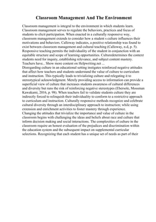 Classroom Management And The Environment
Classroom management is integral to the environment in which students learn.
Classroom management serves to regulate the behaviors, practices and focus of
students to elicit participation. When enacted in a culturally responsive way,
classroom management extends to consider how a student s culture influences their
motivations and behaviors. Calloway indicates, a positive relationship was found to
exist between classroom management and cultural teaching (Calloway, n.d, p. 5).
Responsive teaching permits the individuality of the student in conjunction with an
equitable structure and scope of learning opportunities. Culturedetermines the context
students need for inquiry, establishing relevance, and subject content mastery.
Teachers have... Show more content on Helpwriting.net ...
Disregarding culture in an educational setting instigates reinforced negative attitudes
that affect how teachers and students understand the value of culture to curriculum
and instruction. This typically leads to trivializing culture and relegating it to
stereotypical acknowledgment. Merely providing access to information can provide a
superficial view of culture that increases students awareness of cultural differences
and diversity but runs the risk of reinforcing negative stereotypes (Ebersole, Mossman
Kawakami, 2016, p. 98). When teachers fail to validate students culture they are
indirectly forced to relinquish their individuality to conform to a restrictive approach
to curriculum and instruction. Culturally responsive methods recognize and celebrate
cultural diversity through an interdisciplinary approach to instruction; while using
extension and enrichment activities to foster mastery through experience.
Changing the attitudes that trivialize the importance and value of culture in the
classroom begins with challenging the ideas and beliefs about race and culture that
inform decision making and social interactions. The complexities of culture in the
classroom require an honest evaluation of the prejudices and discrimination within
the education system and the subsequent impact on supplemental curricular
selections. Recognizing that each student has a unique set of needs as part of their
 