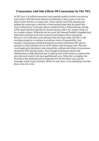 Concussions And Side Effects Of Concussions In The NFL
In 2012 over 3.8 million concussions were reported, double of what it was just ten
years earlier. With the recent increase of technology in those years we are now
able to notice that this is a major issue. These injuries can be life changing and
perhaps the scariest part is that they ve been around longer than the games they
occur in themselves. In the past, players would be hit by a 250 pound man running
at full speed with their head thrown around and just walk it off , maybe sitting out
for a couple of plays. Within the last few years, the National Football Leaguehas been
under heavy pressure to do more to prevent and diagnose these concussions.
However, even with these recent advances that have been made, the NFL is still
not doing enough as it continues to avoid any claims of responsibility. Just
recently, a large group containing thousands of current and former NFL players
agreed to a court settlement of over $750 million with the league itself. The case
was brought up by the players who claimed they suffered side effects of concussions
during their NFL playing careers. They brought in third party doctors and
administrators to help determine how to split up most of the money in a manner that
gives the most money to the most qualified and so on. When this is complete, the
first half of this settlement will be dispersed over the first three years, and the
remainder within twenty (Heitner). Before we start, there is one underlying issue that
plays a key role in this
 