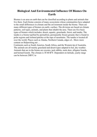 Biological And Environmental Influence Of Biomes On
Earth
Biomes is an area on earth that can be classified according to plants and animals that
live there. Each biome consists of many ecosystems whose communities have adapted
to the small differences in climate and the environment inside the biome. There are
many different types of biomes on earth s surface. The divisions are based on climate
patterns, soil types, animals, and plants that inhabit the area. There are five basic
types of biomes which includes; desert, aquatic, grasslands, forest, and tundra. The
tundra is a biome typified by permafrost, permanently frozen ground, that is found in
polar regions and isolated patches at the tops of mountains. The tundra is located all
over the world. Places such as Alaska, Northern Canada, edges of... Show more
content on Helpwriting.net ...
Continents such as South America, South Africa, and the Western tip of Australia.
The animals are all mainly grassland and desert types adapted to hot, dry weather.
Animals that are in the biome are coyotes, jack rabbits, mule deer, alligator lizards,
and horned lizards. The climate is 30 40 В°F. Dependent on latitude, yearly range
can be between 20В°C to
 