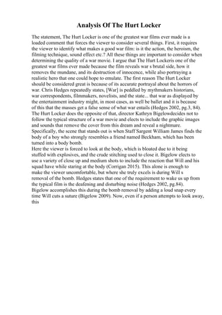 Analysis Of The Hurt Locker
The statement, The Hurt Locker is one of the greatest war films ever made is a
loaded comment that forces the viewer to consider several things. First, it requires
the viewer to identify what makes a good war film: is it the action, the heroism, the
filming technique, sound effect etc.? All these things are important to consider when
determining the quality of a war movie. I argue that The Hurt Lockeris one of the
greatest war films ever made because the film reveals war s brutal side, how it
removes the mundane, and its destruction of innocence, while also portraying a
realistic hero that one could hope to emulate. The first reason The Hurt Locker
should be considered great is because of its accurate portrayal about the horrors of
war. Chris Hedges repeatedly states, [War] is peddled by mythmakers historians,
war correspondents, filmmakers, novelists, and the state... that war as displayed by
the entertainment industry might, in most cases, as well be ballet and it is because
of this that the masses get a false sense of what war entails (Hedges 2002, pg.3, 84).
The Hurt Locker does the opposite of that, director Kathryn Bigelowdecides not to
follow the typical structure of a war movie and elects to include the graphic images
and sounds that remove the cover from this dream and reveal a nightmare.
Specifically, the scene that stands out is when Staff Sargent William James finds the
body of a boy who strongly resembles a friend named Beckham, which has been
turned into a body bomb.
Here the viewer is forced to look at the body, which is bloated due to it being
stuffed with explosives, and the crude stitching used to close it. Bigelow elects to
use a variety of close up and medium shots to include the reaction that Will and his
squad have while staring at the body (Corrigan 2015). This alone is enough to
make the viewer uncomfortable, but where she truly excels is during Will s
removal of the bomb. Hedges states that one of the requirement to wake us up from
the typical film is the deafening and disturbing noise (Hedges 2002, pg.84).
Bigelow accomplishes this during the bomb removal by adding a loud snap every
time Will cuts a suture (Bigelow 2009). Now, even if a person attempts to look away,
this
 