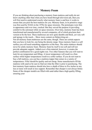 Memory Foam
If you are thinking about purchasing a memory foam mattress and really do not
know anything other than what you have heard through television ads, then you
will first need to understand exactly what memory foam is and how it works to
ensure that you pick the best mattress for you. Memory foam, in its primitive stage
was first used by NASA in the 1970s for space missions. The prototypes were thin
in appearance and over time, cracked. But they served the purpose in providing
comfort to the astronaut while on space missions. Over time, memory foam has been
transformed and manufactured by several companies, all of which proclaim their
version to be the best. These mattresses are now quite durable and thick, yet very soft
and spongy to the touch.... Show more content on Helpwriting.net ...
Not all memory foam mattresses are the same, though. There are certain aspects
that you have to look for, one being the density range. Since memory foam is a soft
surface you will need something supportive at the base. The entire mattress should
never be solely memory foam. Memory foam by itself is too soft and will not
provide adequate support. Added over a firm material, however, it creates the
perfect combination for a good nights rest. Two other features that you will want to
look for are temperature and filling. A lower temperature will result in a firm
surface while higher temperatures result in a softer surface. If you do not want to
buy a full mattress, you can buy a mattress topper that comes in a variety of
temperatures. Filler should be quality and not cheap. Some manufacturers fill the
mattress with sand so be sure to find out what the filler is prior to purchasing. The
best memory foam mattress should also have a depth of three to five inches as any
less or more will result in less support. Remember that cheaper is not always better.
Some of the cheaper models are filled with sand rather than a high quality filling,
ensuring your
 