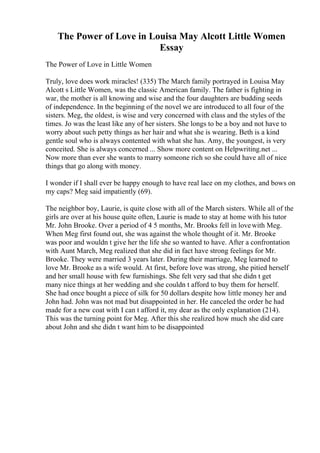 The Power of Love in Louisa May Alcott Little Women
Essay
The Power of Love in Little Women
Truly, love does work miracles! (335) The March family portrayed in Louisa May
Alcott s Little Women, was the classic American family. The father is fighting in
war, the mother is all knowing and wise and the four daughters are budding seeds
of independence. In the beginning of the novel we are introduced to all four of the
sisters. Meg, the oldest, is wise and very concerned with class and the styles of the
times. Jo was the least like any of her sisters. She longs to be a boy and not have to
worry about such petty things as her hair and what she is wearing. Beth is a kind
gentle soul who is always contented with what she has. Amy, the youngest, is very
conceited. She is always concerned ... Show more content on Helpwriting.net ...
Now more than ever she wants to marry someone rich so she could have all of nice
things that go along with money.
I wonder if I shall ever be happy enough to have real lace on my clothes, and bows on
my caps? Meg said impatiently (69).
The neighbor boy, Laurie, is quite close with all of the March sisters. While all of the
girls are over at his house quite often, Laurie is made to stay at home with his tutor
Mr. John Brooke. Over a period of 4 5 months, Mr. Brooks fell in lovewith Meg.
When Meg first found out, she was against the whole thought of it. Mr. Brooke
was poor and wouldn t give her the life she so wanted to have. After a confrontation
with Aunt March, Meg realized that she did in fact have strong feelings for Mr.
Brooke. They were married 3 years later. During their marriage, Meg learned to
love Mr. Brooke as a wife would. At first, before love was strong, she pitied herself
and her small house with few furnishings. She felt very sad that she didn t get
many nice things at her wedding and she couldn t afford to buy them for herself.
She had once bought a piece of silk for 50 dollars despite how little money her and
John had. John was not mad but disappointed in her. He canceled the order he had
made for a new coat with I can t afford it, my dear as the only explanation (214).
This was the turning point for Meg. After this she realized how much she did care
about John and she didn t want him to be disappointed
 