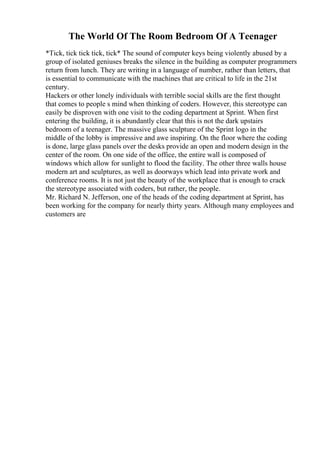 The World Of The Room Bedroom Of A Teenager
*Tick, tick tick tick, tick* The sound of computer keys being violently abused by a
group of isolated geniuses breaks the silence in the building as computer programmers
return from lunch. They are writing in a language of number, rather than letters, that
is essential to communicate with the machines that are critical to life in the 21st
century.
Hackers or other lonely individuals with terrible social skills are the first thought
that comes to people s mind when thinking of coders. However, this stereotype can
easily be disproven with one visit to the coding department at Sprint. When first
entering the building, it is abundantly clear that this is not the dark upstairs
bedroom of a teenager. The massive glass sculpture of the Sprint logo in the
middle of the lobby is impressive and awe inspiring. On the floor where the coding
is done, large glass panels over the desks provide an open and modern design in the
center of the room. On one side of the office, the entire wall is composed of
windows which allow for sunlight to flood the facility. The other three walls house
modern art and sculptures, as well as doorways which lead into private work and
conference rooms. It is not just the beauty of the workplace that is enough to crack
the stereotype associated with coders, but rather, the people.
Mr. Richard N. Jefferson, one of the heads of the coding department at Sprint, has
been working for the company for nearly thirty years. Although many employees and
customers are
 