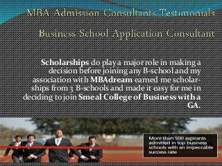 Scholarships do play a major role in making a 
decision before joining any B-school and my 
association with MBAdream earned me scholar-ships 
from 3 B-schools and made it easy for me in 
deciding to join Smeal College of Business with a 
GA. 
 