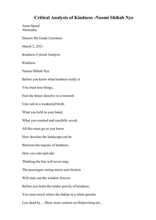 Critical Analysis of Kindness -Naomi Shihab Nye
Anna Speed
Abernathy
Honors 9th Grade Literature
March 2, 2011
Kindness Critical Analysis
Kindness
Naomi Shihab Nye
Before you know what kindness really is
You must lose things,
Feel the future dissolve in a moment
Like salt in a weakened broth.
What you held in your hand,
What you counted and carefully saved,
All this must go so you know
How desolate the landscape can be
Between the regions of kindness.
How you ride and ride
Thinking the bus will never stop,
The passengers eating maize and chicken
Will stare out the window forever.
Before you learn the tender gravity of kindness,
You must travel where the Indian in a white poncho
Lies dead by ... Show more content on Helpwriting.net ...
 