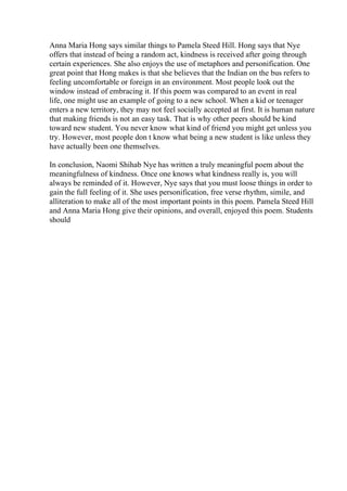 Anna Maria Hong says similar things to Pamela Steed Hill. Hong says that Nye
offers that instead of being a random act, kindness is received after going through
certain experiences. She also enjoys the use of metaphors and personification. One
great point that Hong makes is that she believes that the Indian on the bus refers to
feeling uncomfortable or foreign in an environment. Most people look out the
window instead of embracing it. If this poem was compared to an event in real
life, one might use an example of going to a new school. When a kid or teenager
enters a new territory, they may not feel socially accepted at first. It is human nature
that making friends is not an easy task. That is why other peers should be kind
toward new student. You never know what kind of friend you might get unless you
try. However, most people don t know what being a new student is like unless they
have actually been one themselves.
In conclusion, Naomi Shihab Nye has written a truly meaningful poem about the
meaningfulness of kindness. Once one knows what kindness really is, you will
always be reminded of it. However, Nye says that you must loose things in order to
gain the full feeling of it. She uses personification, free verse rhythm, simile, and
alliteration to make all of the most important points in this poem. Pamela Steed Hill
and Anna Maria Hong give their opinions, and overall, enjoyed this poem. Students
should
 