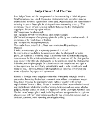 Judge Chavez And The Case
I am Judge Chavez and the case presented to the courts today is Leia I. Organa v.
Sith Publications, Inc. Leia I. Organa is a photographer who specializes in news
events and its historical significance. In this case, Organa accuses Sith Publications of
misusing her work. Copyright for photographers means owning property. With
ownership, you get certain exclusive rights to that property. For photographic
copyrights, the ownership rights include:
(1) To reproduce the photograph;
(2) To prepare derivative works based upon the photograph;
(3) To distribute copies of the photograph to the public by sale or other transfer of
ownership, or by rental, lease, or lending
(4) To display the photograph publicly
This can be found in the U.S. ... Show more content on Helpwriting.net ...
Question
I. Who owns the copyright in a photograph once it is taken?
In general, the person behind the camera who takes the photograph owns the
photo. An exception is when the image falls into the work made for hire category.
A work made for hire relationship is created in two situations: (1) the photographer
is an employee hired to take photographs for the employee, or (2) the photographer
is hired to provide photographs for collective works or compilations and signs a
written agreement that specifically states that the work is to be considered a work
made for hire. Therefore, freelance photographers are subjected to work for hire
status only when they agree to it by contract.
Fair use is the right to use copyrighted materials without the copyright owner s
permission. Permitting limited and reasonable uses without permission as long as
they do not prejudice the copyright owner s rights or interfere with normal
exploitation of the work. Thus, fair use is intended to allow the unauthorized use of
copyrighted materials for the benefit of society, believing such use serves a higher
purpose. But fair use has its limits, too. Section 107 of the Copyright Act states that:
The fair use of a copyrighted work, including such use by reproduction in copies or
phonorecords or by any other means specified by that section, for purposes such as
criticism, comment, news reporting, teaching (including
 