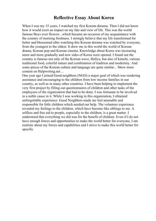 Reflective Essay About Korea
When I was my 15 years, I watched my first Korean dorama. Then I did not know
how it would exert an impact on my fate and view of life. This was the world
famous Boys over flowers , which became an occasion of my acquaintance with
the country of morning freshness. I strongly believe that my life transformed for
better and blossomed after watching this Korean dorama was watched by everyone,
from the youngest to the oldest. It drew me in this world the world of Korean
drama, Korean pop and Korean cinema. Knowledge about Korea was increasing
more and more gradually and new sides of Korea were opened. I found out the
country is famous not only of the Korean wave, Hallyu, but also of kimchi, various
traditional food, colorful nature and combination of tradition and modernity. And
some pieces of the Korean culture and language are quite similar... Show more
content on Helpwriting.net ...
One year ago I joined Good neighbors (NGO) a major goal of which was rendering
assistance and encouraging to the children from low income families in our
country, as well as in many other countries. I have been helping to implement the
very first project by filling out questionnaires of children and other tasks of the
employees of the organization that had to be done. I was fortunate to be involved
in a noble cause in it. While I was working in this organization, I obtained
unforgettable experience. Good Neighbors made me feel amenable and
responsible for little children which needed our help. The volunteer experience
revealed my feelings to the children, which have become like siblings to me. A
selfless and free aid to people, especially to the children, is a great matter. I
understood that everything we did was for the benefit of children. Even if I do not
have enough forces and opportunities to make the world better for everyone, I am
realistic about my forces and capabilities and I strive to make this world better for
specific
 