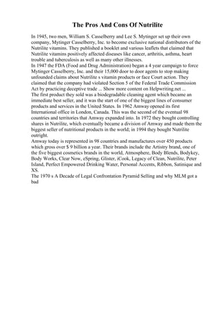 The Pros And Cons Of Nutrilite
In 1945, two men, William S. Casselberry and Lee S. Mytinger set up their own
company, Mytinger Casselberry, Inc. to become exclusive national distributors of the
Nutrilite vitamins. They published a booklet and various leaflets that claimed that
Nutrilite vitamins positively affected diseases like cancer, arthritis, asthma, heart
trouble and tuberculosis as well as many other illnesses.
In 1947 the FDA (Food and Drug Administration) began a 4 year campaign to force
Mytinger Casselberry, Inc. and their 15,000 door to door agents to stop making
unfounded claims about Nutrilite s vitamin products or face Court action. They
claimed that the company had violated Section 5 of the Federal Trade Commission
Act by practicing deceptive trade ... Show more content on Helpwriting.net ...
The first product they sold was a biodegradable cleaning agent which became an
immediate best seller, and it was the start of one of the biggest lines of consumer
products and services in the United States. In 1962 Amway opened its first
International office in London, Canada. This was the second of the eventual 98
countries and territories that Amway expanded into. In 1972 they bought controlling
shares in Nutrilite, which eventually became a division of Amway and made them the
biggest seller of nutritional products in the world; in 1994 they bought Nutrilite
outright.
Amway today is represented in 98 countries and manufactures over 450 products
which gross over $ 9 billion a year. Their brands include the Artistry brand, one of
the five biggest cosmetics brands in the world, Atmosphere, Body Blends, Bodykey,
Body Works, Clear Now, eSpring, Glister, iCook, Legacy of Clean, Nutrilite, Peter
Island, Perfect Empowered Drinking Water, Personal Accents, Ribbon, Satinique and
XS.
The 1970 s A Decade of Legal Confrontation Pyramid Selling and why MLM got a
bad
 