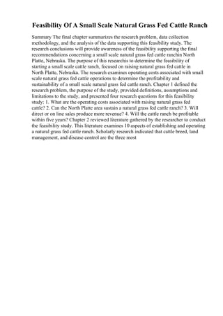 Feasibility Of A Small Scale Natural Grass Fed Cattle Ranch
Summary The final chapter summarizes the research problem, data collection
methodology, and the analysis of the data supporting this feasibility study. The
research conclusions will provide awareness of the feasibility supporting the final
recommendations concerning a small scale natural grass fed cattle ranchin North
Platte, Nebraska. The purpose of this researchis to determine the feasibility of
starting a small scale cattle ranch, focused on raising natural grass fed cattle in
North Platte, Nebraska. The research examines operating costs associated with small
scale natural grass fed cattle operations to determine the profitability and
sustainability of a small scale natural grass fed cattle ranch. Chapter 1 defined the
research problem, the purpose of the study, provided definitions, assumptions and
limitations to the study, and presented four research questions for this feasibility
study: 1. What are the operating costs associated with raising natural grass fed
cattle? 2. Can the North Platte area sustain a natural grass fed cattle ranch? 3. Will
direct or on line sales produce more revenue? 4. Will the cattle ranch be profitable
within five years? Chapter 2 reviewed literature gathered by the researcher to conduct
the feasibility study. This literature examines 10 aspects of establishing and operating
a natural grass fed cattle ranch. Scholarly research indicated that cattle breed, land
management, and disease control are the three most
 