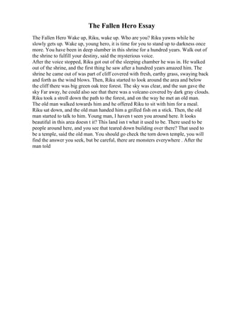 The Fallen Hero Essay
The Fallen Hero Wake up, Riku, wake up. Who are you? Riku yawns while he
slowly gets up. Wake up, young hero, it is time for you to stand up to darkness once
more. You have been in deep slumber in this shrine for a hundred years. Walk out of
the shrine to fulfill your destiny, said the mysterious voice.
After the voice stopped, Riku got out of the sleeping chamber he was in. He walked
out of the shrine, and the first thing he saw after a hundred years amazed him. The
shrine he came out of was part of cliff covered with fresh, earthy grass, swaying back
and forth as the wind blows. Then, Riku started to look around the area and below
the cliff there was big green oak tree forest. The sky was clear, and the sun gave the
sky Far away, he could also see that there was a volcano covered by dark gray clouds.
Riku took a stroll down the path to the forest, and on the way he met an old man.
The old man walked towards him and he offered Riku to sit with him for a meal.
Riku sat down, and the old man handed him a grilled fish on a stick. Then, the old
man started to talk to him. Young man, I haven t seen you around here. It looks
beautiful in this area doesn t it? This land isn t what it used to be. There used to be
people around here, and you see that teared down building over there? That used to
be a temple, said the old man. You should go check the torn down temple, you will
find the answer you seek, but be careful, there are monsters everywhere . After the
man told
 