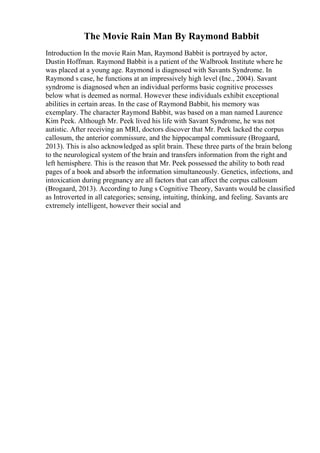 The Movie Rain Man By Raymond Babbit
Introduction In the movie Rain Man, Raymond Babbit is portrayed by actor,
Dustin Hoffman. Raymond Babbit is a patient of the Walbrook Institute where he
was placed at a young age. Raymond is diagnosed with Savants Syndrome. In
Raymond s case, he functions at an impressively high level (Inc., 2004). Savant
syndrome is diagnosed when an individual performs basic cognitive processes
below what is deemed as normal. However these individuals exhibit exceptional
abilities in certain areas. In the case of Raymond Babbit, his memory was
exemplary. The character Raymond Babbit, was based on a man named Laurence
Kim Peek. Although Mr. Peek lived his life with Savant Syndrome, he was not
autistic. After receiving an MRI, doctors discover that Mr. Peek lacked the corpus
callosum, the anterior commissure, and the hippocampal commissure (Brogaard,
2013). This is also acknowledged as split brain. These three parts of the brain belong
to the neurological system of the brain and transfers information from the right and
left hemisphere. This is the reason that Mr. Peek possessed the ability to both read
pages of a book and absorb the information simultaneously. Genetics, infections, and
intoxication during pregnancy are all factors that can affect the corpus callosum
(Brogaard, 2013). According to Jung s Cognitive Theory, Savants would be classified
as Introverted in all categories; sensing, intuiting, thinking, and feeling. Savants are
extremely intelligent, however their social and
 