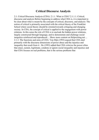 Critical Discourse Analysis
2.1. Critical Discourse Analysis (CDA): 2.1.1. What is CDA? 2.1.1.1. Critical,
discourse and analysis Before beginning to address what CDA is, it is important to
be clear about what is meant by the concepts of critical, discourse, and analysis: The
notion of critical is primarily associated with the critical theory of the Frankfurt
School where social theory should be oriented towards critiquing and changing
society. In CDA, the concept of critical is applied to the engagement with power
relations. In this sense the role of CDA is to uncloak the hidden power relations,
largely constructed through language, and to demonstrate and challenge social
inequities reinforced and reproduced.... Show more content on Helpwriting.net ...
2.1.3. The functions and aims of CDA: Van Dijk (1993) argued that CDA deal
primarily with the discourse dimensions of power abuse and the injustice and
inequality that result from it . He (1993) added that CDA criticize the power elites
that enact, sustain, legitimate, condone or ignore social inequality and injustice and
that CDA focuses on real problems, that is the serious problems that
 