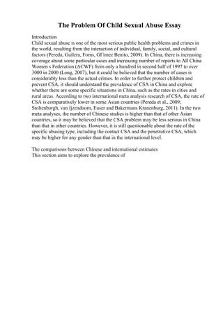 The Problem Of Child Sexual Abuse Essay
Introduction
Child sexual abuse is one of the most serious public health problems and crimes in
the world, resulting from the interaction of individual, family, social, and cultural
factors (Pereda, Guilera, Forns, GГіmez Benito, 2009). In China, there is increasing
coverage about some particular cases and increasing number of reports to All China
Women s Federation (ACWF) from only a hundred in second half of 1997 to over
3000 in 2000 (Long, 2007), but it could be believed that the number of cases is
considerably less than the actual crimes. In order to further protect children and
prevent CSA, it should understand the prevalence of CSA in China and explore
whether there are some specific situations in China, such as the rates in cities and
rural areas. According to two international meta analysis research of CSA, the rate of
CSA is comparatively lower in some Asian countries (Pereda et al., 2009;
Stoltenborgh, van Ijzendoorn, Euser and Bakermans Kranenburg, 2011). In the two
meta analyses, the number of Chinese studies is higher than that of other Asian
countries, so it may be believed that the CSA problem may be less serious in China
than that in other countries. However, it is still questionable about the rate of the
specific abusing type, including the contact CSA and the penetrative CSA, which
may be higher for any gender than that in the international level.
The comparisons between Chinese and international estimates
This section aims to explore the prevalence of
 