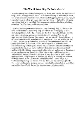 The World According To Bensenhaver
In the book Garp is a writer and throughout the whole book you see bits and pieces of
Garp s work. A long piece was called The World According To Bensenhaver which
was a very crazy story to say the least. There was kidnappings, knives, blood, rape, so
much happened in only a few pages. Garp was very proud of the book he wrote and
was excited for it to be published. Everyone around him thoughtotherwise but that
didn t stop Garp from wanting his work published.
The world according to Bensenhaver was a very interesting story. At first I did not
quite understand that it was a story Garp had written and he was going to have
soon after published. I also did not quite like the story personally. I liked a few bits
and pieces but nothing reached out to me to keep my attention. You can tell
whoever wrote this in this case Garp was very sad and mentally disturbed in a way.
Of course us knowing his backstory and all about the accident and how he had lost
a child. You can clearly tell this was an outlet of his emotions or he was just that
mentally disturbed to write such a story. It was supposed to relate back to his
accident involving his family and in some ways it has some similarities but I do not
understand why Helen had such a problem with Garp writing this story and not
reading it. Besides it being gruesome and vulgar it did not really relate to the accident
as much as I assume she thought it ... Show more content on Helpwriting.net ...
It wasn t badly written, I just didn t like how so much happened in such a small
amount of time. Everything was so dramatic and nothing in the story was small or
relatively normal. It was too dramatic for me personally. I would not go to a
bookstore and pick it up and buy the book but that is just me. I know people who
like books who have a lot going on and have tons of different conflicts at once. There
was nothing I specifically did not like about the story, it just was not for
 