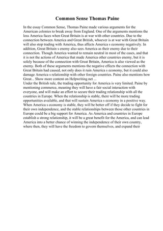 Common Sense Thomas Paine
In the essay Common Sense, Thomas Paine made various arguments for the
American colonies to break away from England. One of the arguments mentions the
loss America faces when Great Britain is at war with other countries. Due to the
connection between America and Great British, whoever is at war with Great Britain
will also stop trading with America, thus affects America s economy negatively. In
addition, Great Britain s enemy also sees America as their enemy due to their
connection. Though America wanted to remain neutral in most of the cases, and that
it is not the actions of America that made America other countries enemy, but it is
solely because of the connection with Great Britain, America is also viewed as the
enemy. Both of these arguments mentions the negative effects the connection with
Great Britain had caused, not only does it ruin America s economy, but it could also
damage America s relationship with other foreign countries. Paine also mentions how
Great... Show more content on Helpwriting.net ...
Under the British rule, the trading opportunity for America is very limited. Paine by
mentioning commerce, meaning they will have a fair social interaction with
everyone, and will make an effort to secure their trading relationship with all the
countries in Europe. When the relationship is stable, there will be more trading
opportunities available, and that will sustain America s economy in a positive way.
When America s economy is stable, they will be better off if they decide to fight for
their own independence, and the stable relationships between those other countries in
Europe could be a big support for America. As America and countries in Europe
establish a strong relationship, it will be a great benefit for the America, and can lead
America into a better chance of winning the independence of their own country,
where then, they will have the freedom to govern themselves, and expand their
 