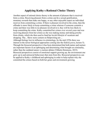 Applying Kathy s Rational Choice Theory
Another aspect of rational choice theory is the amount of pleasure that is received
form a crime. Receiving pleasure from a crime can be a sexual gratification,
monetary rewards that make one happy, or any other enjoyable aspect an individual
receives from committing a crime. If there is pleasure involved in the crime, then the
offender is more likely to keep committing a crime whereas if someone commits a
crime and there was little to no pleasure involved in it, they will be less likely to
keep committing the crime. Kathy committed her crimes over several years and was
receiving pleasure from her crimes as she was making money and taking jewelry
from clients, which she then used to fund her lavish lifestyle of vacations and
shopping. The... Show more content on Helpwriting.net ...
Although biology lost its influence in criminology, by the mid 1970s there was
interest in the newer biological approaches coming into the field (Lysova, lecture 5).
Through the biosocial perspective it has been determined that both nature and nurture
are important factors in an upbringing and determining what brought on criminality,
rather than the outdated nature vs nurture debate (Tibbetts Hemmens, 2015).
Biosocial perspectives consist of emotional support growing up, the environment one
grew up in and antisocial behaviours that stem from this. Biosocial perspectives can
be applied to Kathy s childhood and upbringing in order to help explain why she
committed the crimes based on both her genes and environment growing
 