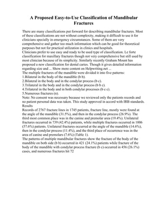 A Proposed Easy-to-Use Classification of Mandibular
Fractures
There are many classifications put forward for describing mandibular fractures. Most
of these classifications are not without complexity, making it difficult to use it for
clinicians specially in emergency circumstances. Some of them are very
comprehensive and gather too much information which can be good for theoretical
purposes but not for practical utilization in clinics and hospitals.
Clinicians prefer to use easy and ready to be used type of classification. Le forte
classification for maxillary fractures though not very comprehensive but still used by
most clinician because of its simplicity. Similarly recently Graham Mount has
proposed a new classification for dental caries. Though it gives detailed information
regarding size and ... Show more content on Helpwriting.net ...
The multiple fractures of the mandible were divided it into five patterns:
1.Bilateral in the body of the mandible (b b).
2.Bilateral in the body and in the condylar process (b c).
3.Trilateral in the body and in the condylar process (b b c).
4.Trilateral in the body and in both condylar processes (b c c).
5.Numerous fractures (n).
Note: No consent was necessary because we reviewed only the patients records and
no patient personal data was taken. This study approved in accord with IRB standards.
Results
Records of 2767 fracture lines in 1745 patients, fracture line, mostly were found at
the angle of the mandible (31.5%), and then in the condylar process (26.9%). The
third most common place was in the canine and premolar area (19.4%). Unilateral
fractures occurred in 739 (42.4%) patients, while multiple fractures occurred in 1006
(57.6%) patients. Unilateral fractures occurred at the angle of the mandible (14.6%),
then in the condylar process (11.4%), and the third place of occurrence was in the
area of canine and premolars (7.6%) (Table 1).
The patterns of multiple mandibular fractures show the fracture of the body of the
mandible on both side (b b) occurred in 421 (24.1%) patients while fracture of the
body of the mandible with condylar process fracture (b c) occurred in 456 (26.1%)
cases, and numerous fractures hit 72
 
