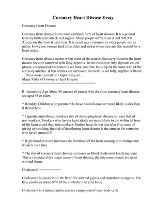Coronary Heart Disease Essay
Coronary Heart Disease
Coronary heart disease is the most common form of heart disease. It is a general
term for both heart attack and angina. Many people suffer from it and 500,000
Americans die from it each year. It is much more common in older people and in
males. However, women tend to be older and sicker when they are first treated for a
heart attack.
Coronary heart disease occurs when some of the arteries that carry blood to the heart
muscle become narrowed with fatty deposits. In this condition fatty deposits called
plaque, composed of cholesterol (see later) and fats, build up on the inner wall of the
coronary arteries. When arteries are narrowed, the heart is not fully supplied with the
... Show more content on Helpwriting.net ...
Major Risks of Coronary Heart Disease
=====================================
В· Increasing Age About 80 percent of people who die from coronary heart disease
are aged 65 or older.
* Heredity Children with parents who have heart disease are more likely to develop
it themselves.
* Cigarette and tobacco smokers risk of developing heart disease is twice that of
non smokers. Smokers who have a heart attack are more likely to die within an hour
of the heart attack than non smokers. Studies have shown that after five years of
giving up smoking, the risk of developing heart disease is the same as for someone
who never smoked!!!
* High blood pressure increases the workload of the heart causing it to enlarge and
weaken over time.
* The risk of coronary heart disease increases as blood cholesterol levels increase.
This is considered the major cause of heart disease, the one some people are most
worried about.
Cholesterol ===========
Cholesterol is produced in the liver, the adrenal glands and reproductive organs. The
liver produces about 80% of the cholesterol in your body.
Cholesterol is a natural and necessary component of your body cells
 