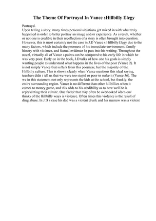 The Theme Of Portrayal In Vance sHillbilly Elegy
Portrayal.
Upon telling a story, many times personal situations get mixed in with what truly
happened in order to better portray an image and/or experience. As a result, whether
or not one is credible in their recollection of a story is often brought into question.
However, this is most certainly not the case in J.D Vance s HillbillyElegy due to the
many factors, which include the poorness of his immediate environment, family
history with violence, and factual evidence he puts into his writing. Throughout the
novel, virtually all of Vance s points can be compared to his early life in which he
was very poor. Early on in the book, J.D talks of how one his goals is simply
wanting people to understand what happens in the lives of the poor (Vance 2). It
is not simply Vance that suffers from this poorness, but the majority of the
Hillbilly culture. This is shown clearly when Vance mentions this ideal saying,
teachers didn t tell us that we were too stupid or poor to make it (Vance 56). The
we in this statement not only represents the kids at the school, but frankly, the
entire surrounding region. Vance is no different than other hillbillies when it
comes to money game, and this adds to his credibility as to how well he is
representing their culture. One factor that may often be overlooked when one
thinks of the Hillbilly ways is violence. Often times this violence is the result of
drug abuse. In J.D s case his dad was a violent drunk and his mamaw was a violent
 