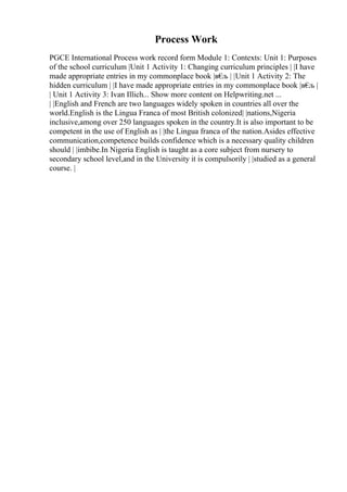 Process Work
PGCE International Process work record form Module 1: Contexts: Unit 1: Purposes
of the school curriculum |Unit 1 Activity 1: Changing curriculum principles | |I have
made appropriate entries in my commonplace book |в€
љ | |Unit 1 Activity 2: The
hidden curriculum | |I have made appropriate entries in my commonplace book |в€
љ |
| Unit 1 Activity 3: Ivan Illich... Show more content on Helpwriting.net ...
| |English and French are two languages widely spoken in countries all over the
world.English is the Lingua Franca of most British colonized| |nations,Nigeria
inclusive,among over 250 languages spoken in the country.It is also important to be
competent in the use of English as | |the Lingua franca of the nation.Asides effective
communication,competence builds confidence which is a necessary quality children
should | |imbibe.In Nigeria English is taught as a core subject from nursery to
secondary school level,and in the University it is compulsorily | |studied as a general
course. |
 