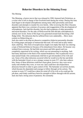 Behavior Disorders in the Shinning Essay
The Shining
The Shinning, a horror movie that was released in 1980, featured Jack Nicholson, as
a writer who is left in charge of the Overlook hotel during the winter. During this time
Jack began to developed schizophrenia among many other personality and mood
disorders and attempts to murder his own family. After reviewing this film it became
apparent that there was a mixture of accuracy and exaggeration of the development of
schizophrenia. Jack had this disorder, but also had symptoms of other personality
and mood disorders. For the sake of Hollywood the film did take schizophrenia to
entirely new levels. Some of this hype was generated around Jack becoming a full
fledge killer. The delusions that he suffered from were undeniably... Show more
content on Helpwriting.net ...
Jack also starts to develop an obsessive compulsive behavior personality disorder
by writing pages and pages of manuscript that read, All work and no play makes
Jack a dull boy. This form of receptiveness might even imply that Jack was entering
a type of Schizoid behavior because of his detachment from others. He became very
isolated from everyone. He had little movement and little speech and was
completely engrossed in his writing, which was not amounting to anything. Jack
had many delusions in the thick of his mental breakdown. One in particular was a
man named Grady who continuously told him to get rid (murder) of his wife and
son. Some of his other delusions occurred while he would sit at the bar and drink
with the bartender Lloyd, or see a strange woman in room 217, who later seduces
him. Some of these delusions could have been ghost, however, they were never
really told whether they were, or were not. Jack could have developed these
delusions himself in order to gain control of life. The bartender served him alcohol,
which became his dependent and courage to follow through on his actions. The
woman in room 217 could have taken his mind off of his wife so he could get the
job done, and Grady could have been his strength to follow through with his actions.
Jack also had a strong sense of paranoia. He constantly
 