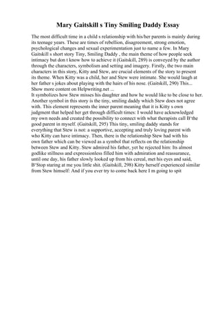 Mary Gaitskill s Tiny Smiling Daddy Essay
The most difficult time in a child s relationship with his/her parents is mainly during
its teenage years. These are times of rebellion, disagreement, strong emotion,
psychological changes and sexual experimentation just to name a few. In Mary
Gaitskill s short story Tiny, Smiling Daddy , the main theme of how people seek
intimacy but don t know how to achieve it (Gaitskill, 289) is conveyed by the author
through the characters, symbolism and setting and imagery. Firstly, the two main
characters in this story, Kitty and Stew, are crucial elements of the story to present
its theme. When Kitty was a child, her and Stew were intimate. She would laugh at
her father s jokes about playing with the hairs of his nose. (Gaitskill, 290) This...
Show more content on Helpwriting.net ...
It symbolizes how Stew misses his daughter and how he would like to be close to her.
Another symbol in this story is the tiny, smiling daddy which Stew does not agree
with. This element represents the inner parent meaning that it is Kitty s own
judgment that helped her get through difficult times: I would have acknowledged
my own needs and created the possibility to connect with what therapists call В‘the
good parent in myself. (Gaitskill, 295) This tiny, smiling daddy stands for
everything that Stew is not: a supportive, accepting and truly loving parent with
who Kitty can have intimacy. Then, there is the relationship Stew had with his
own father which can be viewed as a symbol that reflects on the relationship
between Stew and Kitty. Stew admired his father, yet he rejected him: Its almost
godlike stillness and expressionless filled him with admiration and reassurance,
until one day, his father slowly looked up from his cereal, met his eyes and said,
В‘Stop staring at me you little shit. (Gaitskill, 298) Kitty herself experienced similar
from Stew himself: And if you ever try to come back here I m going to spit
 