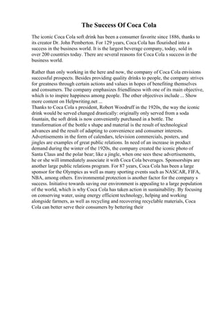 The Success Of Coca Cola
The iconic Coca Cola soft drink has been a consumer favorite since 1886, thanks to
its creator Dr. John Pemberton. For 129 years, Coca Cola has flourished into a
success in the business world. It is the largest beverage company, today, sold in
over 200 countries today. There are several reasons for Coca Cola s success in the
business world.
Rather than only working in the here and now, the company of Coca Cola envisions
successful prospects. Besides providing quality drinks to people, the company strives
for greatness through certain actions and values in hopes of benefiting themselves
and consumers. The company emphasizes friendliness with one of its main objective,
which is to inspire happiness among people. The other objectives include ... Show
more content on Helpwriting.net ...
Thanks to Coca Cola s president, Robert Woodruff in the 1920s, the way the iconic
drink would be served changed drastically: originally only served from a soda
fountain, the soft drink is now conveniently purchased in a bottle. The
transformation of the bottle s shape and material is the result of technological
advances and the result of adapting to convenience and consumer interests.
Advertisements in the form of calendars, television commercials, posters, and
jingles are examples of great public relations. In need of an increase in product
demand during the winter of the 1920s, the company created the iconic photo of
Santa Claus and the polar bear; like a jingle, when one sees these advertisements,
he or she will immediately associate it with Coca Cola beverages. Sponsorships are
another large public relations program. For 87 years, Coca Cola has been a large
sponsor for the Olympics as well as many sporting events such as NASCAR, FIFA,
NBA, among others. Environmental protection is another factor for the company s
success. Initiative towards saving our environment is appealing to a large population
of the world, which is why Coca Cola has taken action in sustainability. By focusing
on conserving water, using energy efficient technology, helping and working
alongside farmers, as well as recycling and recovering recyclable materials, Coca
Cola can better serve their consumers by bettering their
 