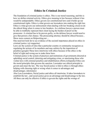 Ethics In Criminal Justice
The foundation of criminal justice is ethics. This is our moral reasoning, and this is
how we define criminal activity. Ethics give meaning to law because without it law
would be undependable. Ethics govern our constitutional laws and it holds up our
constitutional rights. Ethics is what govern our lawmakers into making the right law.
Ethics is what govern our enforcement when dealing with law breaking citizen to do
the ethical thing when it comes to law breakers. As a defense lawyer a person must
be able to truthfully represent their client laying the burden of proof on the
prosecutor. A criminal has to be proven guilty, so the defense lawyer would need to
give that person a fair chance. The prosecuting attorney should be ethical because...
Show more content on Helpwriting.net ...
One need not look far to see evidence of the societal importance placed on ethics in
criminal justice. (cji magazine)
Laws are the system of rules that a particular country or community recognizes as
regulating the actions of its members and may enforce by the imposition of
penalties.(google) These laws intertwine with ethics because of the ethics is the
belief of right and wrong use to make these laws.
Criminal justice is the system of practices and institutions of governments directed at
upholding social control, deterring and mitigating crime, or sanctioning those who
violate laws with criminal penalties and rehabilitation efforts.(wikipedia) Ethics are
the moral principles that governs the sanction. Lawmaker use ethical principle to
govern and enact the law. The way Social justice is link to ethics is through ethics
helping with choosing right or wrong when it comes to advantages and
disadvantages. (dictionary)
Also Law,Lawmakers, Social justice and ethics all intertwine. It takes lawmakers to
establish the law , and social justice gives an advantage and disadvantage to the law.
All three can only be effective if ethics is govern the rights and the wrongs of
 