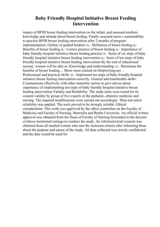 Baby Friendly Hospital Initiative Breast Feeding
Intervention
impact of BFHI breast feeding intervention on the infant ,and assessed mothers
knowledge and attitude about breast feeding. Finally assessed nurse s sustainability
to practice BFHI breast feeding intervention after 2 months of program
implementation. Outline of guided booklet: п‚· Definition of breast feeding п‚·
Benefits of breast feeding п‚· Correct practice of breast feeding п‚· Importance of
baby friendly hospital initiative breast feeding practice п‚· Items of six steps of baby
friendly hospital initiative breast feeding intervention п‚· Items of ten steps of baby
friendly hospital initiative breast feeding intervention By the end of educational
session, women will be able to: Knowledge and understanding: п‚· Determine the
benefits of breast feeding.... Show more content on Helpwriting.net ...
Professional and practical skills: п‚· Implement ten steps of baby friendly hospital
initiative breast feeding intervention correctly. General and transferable skills:
Communicate effectively with other maternity nurses to give advice about
importance of implementing ten steps of baby friendly hospital initiative breast
feeding intervention Validity and Reliability: The study tools were tested for its
content validity by group of five experts in the pediatric, obstetric medicine and
nursing. The required modifications were carried out accordingly. Then test retest
reliability was applied. The tools proved to be strongly reliable. Ethical
consideration: This work was approved by the ethics committee on the Faculty of
Medicine and Faculty of Nursing, Menoufia and Benha University. An official written
approval was obtained from the Dean of Faculty of Nursing forwarded to the director
of above mentioned settings to conduct the study. An informed (oral) consent was
obtained from all studied women who met the inclusion criteria after informing them
about the purpose and nature of the study. All data collected was strictly confidential
and the data would be used for
 