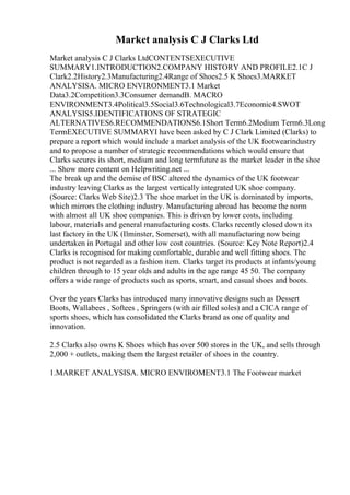 Market analysis C J Clarks Ltd
Market analysis C J Clarks LtdCONTENTSEXECUTIVE
SUMMARY1.INTRODUCTION2.COMPANY HISTORY AND PROFILE2.1C J
Clark2.2History2.3Manufacturing2.4Range of Shoes2.5 K Shoes3.MARKET
ANALYSISA. MICRO ENVIRONMENT3.1 Market
Data3.2Competition3.3Consumer demandB. MACRO
ENVIRONMENT3.4Political3.5Social3.6Technological3.7Economic4.SWOT
ANALYSIS5.IDENTIFICATIONS OF STRATEGIC
ALTERNATIVES6.RECOMMENDATIONS6.1Short Term6.2Medium Term6.3Long
TermEXECUTIVE SUMMARYI have been asked by C J Clark Limited (Clarks) to
prepare a report which would include a market analysis of the UK footwearindustry
and to propose a number of strategic recommendations which would ensure that
Clarks secures its short, medium and long termfuture as the market leader in the shoe
... Show more content on Helpwriting.net ...
The break up and the demise of BSC altered the dynamics of the UK footwear
industry leaving Clarks as the largest vertically integrated UK shoe company.
(Source: Clarks Web Site)2.3 The shoe market in the UK is dominated by imports,
which mirrors the clothing industry. Manufacturing abroad has become the norm
with almost all UK shoe companies. This is driven by lower costs, including
labour, materials and general manufacturing costs. Clarks recently closed down its
last factory in the UK (Ilminster, Somerset), with all manufacturing now being
undertaken in Portugal and other low cost countries. (Source: Key Note Report)2.4
Clarks is recognised for making comfortable, durable and well fitting shoes. The
product is not regarded as a fashion item. Clarks target its products at infants/young
children through to 15 year olds and adults in the age range 45 50. The company
offers a wide range of products such as sports, smart, and casual shoes and boots.
Over the years Clarks has introduced many innovative designs such as Dessert
Boots, Wallabees , Softees , Springers (with air filled soles) and a CICA range of
sports shoes, which has consolidated the Clarks brand as one of quality and
innovation.
2.5 Clarks also owns K Shoes which has over 500 stores in the UK, and sells through
2,000 + outlets, making them the largest retailer of shoes in the country.
1.MARKET ANALYSISA. MICRO ENVIROMENT3.1 The Footwear market
 