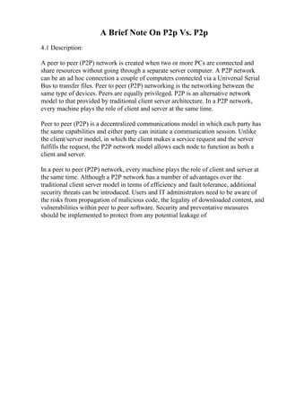 A Brief Note On P2p Vs. P2p
4.1 Description:
A peer to peer (P2P) network is created when two or more PCs are connected and
share resources without going through a separate server computer. A P2P network
can be an ad hoc connection a couple of computers connected via a Universal Serial
Bus to transfer files. Peer to peer (P2P) networking is the networking between the
same type of devices. Peers are equally privileged. P2P is an alternative network
model to that provided by traditional client server architecture. In a P2P network,
every machine plays the role of client and server at the same time.
Peer to peer (P2P) is a decentralized communications model in which each party has
the same capabilities and either party can initiate a communication session. Unlike
the client/server model, in which the client makes a service request and the server
fulfills the request, the P2P network model allows each node to function as both a
client and server.
In a peer to peer (P2P) network, every machine plays the role of client and server at
the same time. Although a P2P network has a number of advantages over the
traditional client server model in terms of efficiency and fault tolerance, additional
security threats can be introduced. Users and IT administrators need to be aware of
the risks from propagation of malicious code, the legality of downloaded content, and
vulnerabilities within peer to peer software. Security and preventative measures
should be implemented to protect from any potential leakage of
 