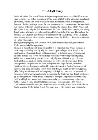 Dr. Jekyll Essay
In the Victorian Era, one of the most important parts of one s everyday life was the
need to protect his or her reputation. While some abided by the Victorian moral code
of conduct, others kept their evil hidden in an attempt to secure their reputation.
Because of this, creating excuses for one s actions were commonplace. As seen in the
last chapter of Robert Louis Stevensons novella, the Strange Case of Dr. Jekyll and
Mr. Hyde, titled, Jekyll s Full Statement of the Case . In this final chapter, Dr. Henry
Jekyll writes a letter to his only good friend left, Mr. John Utterson. Throughout the
novella, Mr. Utterson tries to uncover the mystery of Mr. Edward Hyde. Dr. Jekyll,
in an attempt to save his reputation, makes excuses for Hyde s... Show more content
on Helpwriting.net ...
Through the sympathy that Utterson feels, the blame is effectively pushed unto
Hyde, saving Jekyll s reputation.
In order to make his point more believable, it is important that Jekyll includes a
back story explaining exactly why he created Hyde to begin with. Jekyll is an
intelligent, well respected man in his community with large sums of money, yet
he turns himself into Hyde, who is hated by nearly everyone upon first glance.
While this is a confusing state of events, Jekyll gives a historical precedent to
facilitate his explanation. In the opening of his letter, Jekyll gives an in depth
description of the pressures he faced being born to a large fortune, endowed
besides with excellent parts, inclined by nature to industry, fond of the respect of
the wise and good among my fellow men, and thus, as might have been supposed.
(47). Being born into wealth and respect gave Jekyll no chance to escape societal
pressures, which were exceptionally high during the Victorian Era. Jekyll continues
by asserting that he found it hard to reconcile with [his] imperious desire to carry
[his] head high and wear a more than commonly grave countenance before the
public. Hence it came about that [he] concealed [his] pleasures. (48). Jekyll s
conflict between societies expectations and what he really wants to do leads him to
find a solution: Hyde. When Jekyll first turns into Hyde, he is in awe because he
 