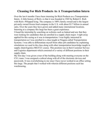 Cleaning For Rich Products As A Transportation Intern
Over the last 6 months I have been interning for Rich Products as a Transportation
Intern. A little history of Rich s is that it was founded in 1945 by Robert E. Rich
with Rich s Whipped Icing. The company is 100% family owned and is the largest
privately owned frozen food company in the U.S. with about $3.7 billion in annual
sales. Over the years they have grown and added many international locations.
Interning at a company this large has been a great experience.
I found the internship by searching on websites such as Indeed and saw that they
were looking for candidates that are enrolled in a supply chain major. I right away
applied for this seeing as it was in transportation. I was highly interested in
transportation as I was enrolled in a class taught at Niagara called Transportation
Systems. I was able to differentiate myself from other job candidates by explaining
simulations we used in the class along with other transportation knowledge taught in
supply chain/logistics MGT321 course. This position was in their Customer Service
and Logistics department which consisted of a variety of different positions in their
supply chain.
My first day I was given a tour of the building along with meeting everyone on the
CS L team. I was assigned a cubical along with all of the electronic devices and
passwords. It was overwhelming to me since I have never worked in an office setting
this large. The people that I worked with wherein different positions such has
warehousing,
 