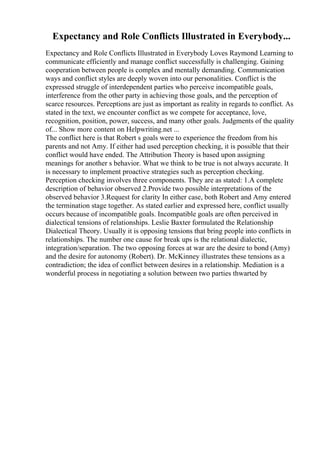 Expectancy and Role Conflicts Illustrated in Everybody...
Expectancy and Role Conflicts Illustrated in Everybody Loves Raymond Learning to
communicate efficiently and manage conflict successfully is challenging. Gaining
cooperation between people is complex and mentally demanding. Communication
ways and conflict styles are deeply woven into our personalities. Conflict is the
expressed struggle of interdependent parties who perceive incompatible goals,
interference from the other party in achieving those goals, and the perception of
scarce resources. Perceptions are just as important as reality in regards to conflict. As
stated in the text, we encounter conflict as we compete for acceptance, love,
recognition, position, power, success, and many other goals. Judgments of the quality
of... Show more content on Helpwriting.net ...
The conflict here is that Robert s goals were to experience the freedom from his
parents and not Amy. If either had used perception checking, it is possible that their
conflict would have ended. The Attribution Theory is based upon assigning
meanings for another s behavior. What we think to be true is not always accurate. It
is necessary to implement proactive strategies such as perception checking.
Perception checking involves three components. They are as stated: 1.A complete
description of behavior observed 2.Provide two possible interpretations of the
observed behavior 3.Request for clarity In either case, both Robert and Amy entered
the termination stage together. As stated earlier and expressed here, conflict usually
occurs because of incompatible goals. Incompatible goals are often perceived in
dialectical tensions of relationships. Leslie Baxter formulated the Relationship
Dialectical Theory. Usually it is opposing tensions that bring people into conflicts in
relationships. The number one cause for break ups is the relational dialectic,
integration/separation. The two opposing forces at war are the desire to bond (Amy)
and the desire for autonomy (Robert). Dr. McKinney illustrates these tensions as a
contradiction; the idea of conflict between desires in a relationship. Mediation is a
wonderful process in negotiating a solution between two parties thwarted by
 